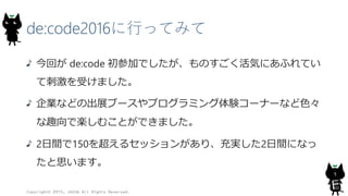 de:code2016に行ってみて
今回が de:code 初参加でしたが、ものすごく活気にあふれてい
て刺激を受けました。
企業などの出展ブースやプログラミング体験コーナーなど色々
な趣向で楽しむことができました。
2日間で150を超えるセッションがあり、充実した2日間になっ
たと思います。
Copyright© 2015, JAZUG All Rights Reserved.
5
 