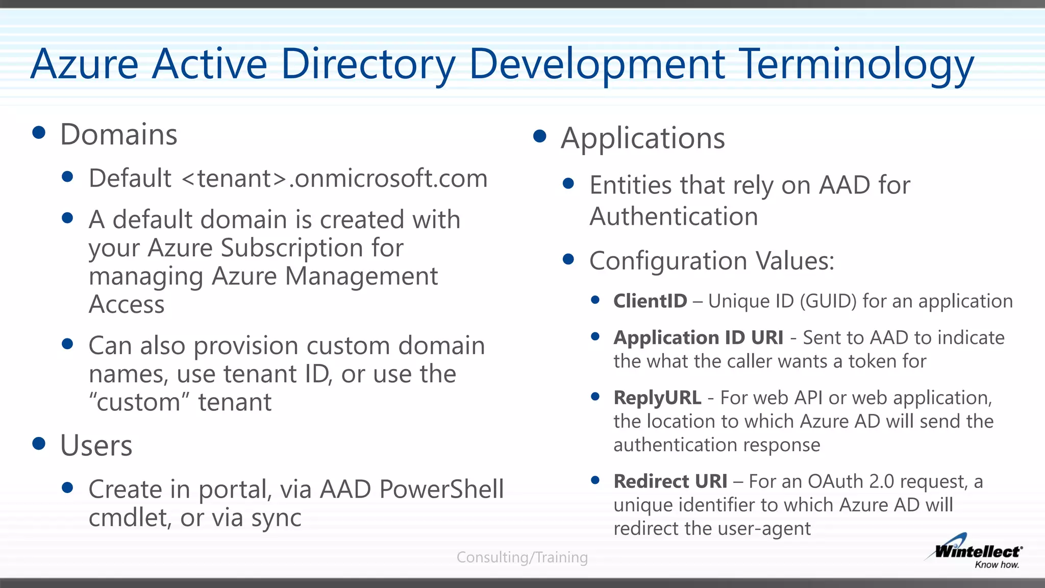 Consulting/Training
 Applications
 Entities that rely on AAD for
Authentication
 Configuration Values:
 ClientID – Unique ID (GUID) for an application
 Application ID URI - Sent to AAD to indicate
the what the caller wants a token for
 ReplyURL - For web API or web application,
the location to which Azure AD will send the
authentication response
 Redirect URI – For an OAuth 2.0 request, a
unique identifier to which Azure AD will
redirect the user-agent
 Domains
 Default <tenant>.onmicrosoft.com
 A default domain is created with
your Azure Subscription for
managing Azure Management
Access
 Can also provision custom domain
names, use tenant ID, or use the
“custom” tenant
 Users
 Create in portal, via AAD PowerShell
cmdlet, or via sync
Azure Active Directory Development Terminology
 