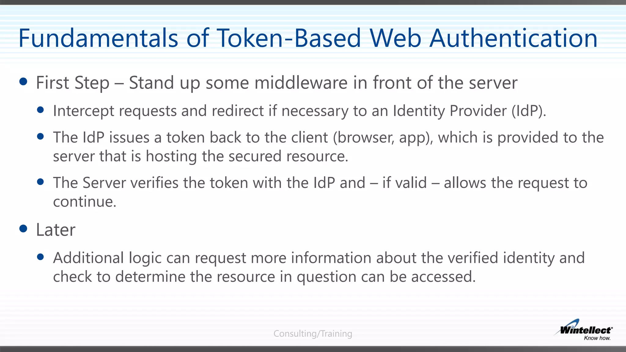 Consulting/Training
 First Step – Stand up some middleware in front of the server
 Intercept requests and redirect if necessary to an Identity Provider (IdP).
 The IdP issues a token back to the client (browser, app), which is provided to the
server that is hosting the secured resource.
 The Server verifies the token with the IdP and – if valid – allows the request to
continue.
 Later
 Additional logic can request more information about the verified identity and
check to determine the resource in question can be accessed.
Fundamentals of Token-Based Web Authentication
 