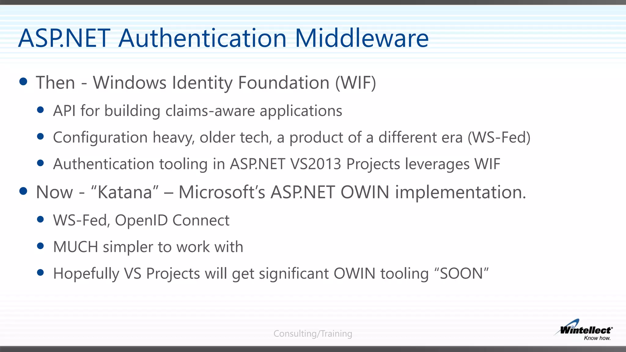 Consulting/Training
 Then - Windows Identity Foundation (WIF)
 API for building claims-aware applications
 Configuration heavy, older tech, a product of a different era (WS-Fed)
 Authentication tooling in ASP.NET VS2013 Projects leverages WIF
 Now - “Katana” – Microsoft’s ASP.NET OWIN implementation.
 WS-Fed, OpenID Connect
 MUCH simpler to work with
 Hopefully VS Projects will get significant OWIN tooling “SOON”
ASP.NET Authentication Middleware
 