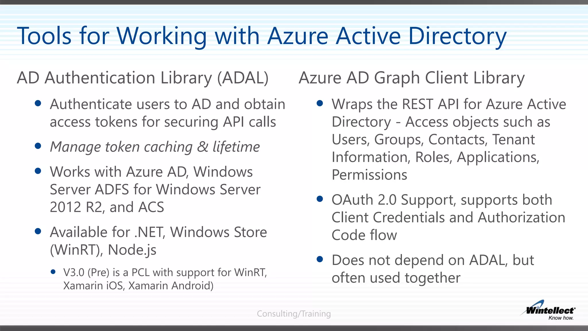 Consulting/Training
Azure AD Graph Client Library
 Wraps the REST API for Azure Active
Directory - Access objects such as
Users, Groups, Contacts, Tenant
Information, Roles, Applications,
Permissions
 OAuth 2.0 Support, supports both
Client Credentials and Authorization
Code flow
 Does not depend on ADAL, but
often used together
AD Authentication Library (ADAL)
 Authenticate users to AD and obtain
access tokens for securing API calls
 Manage token caching & lifetime
 Works with Azure AD, Windows
Server ADFS for Windows Server
2012 R2, and ACS
 Available for .NET, Windows Store
(WinRT), Node.js
 V3.0 (Pre) is a PCL with support for WinRT,
Xamarin iOS, Xamarin Android)
Tools for Working with Azure Active Directory
 