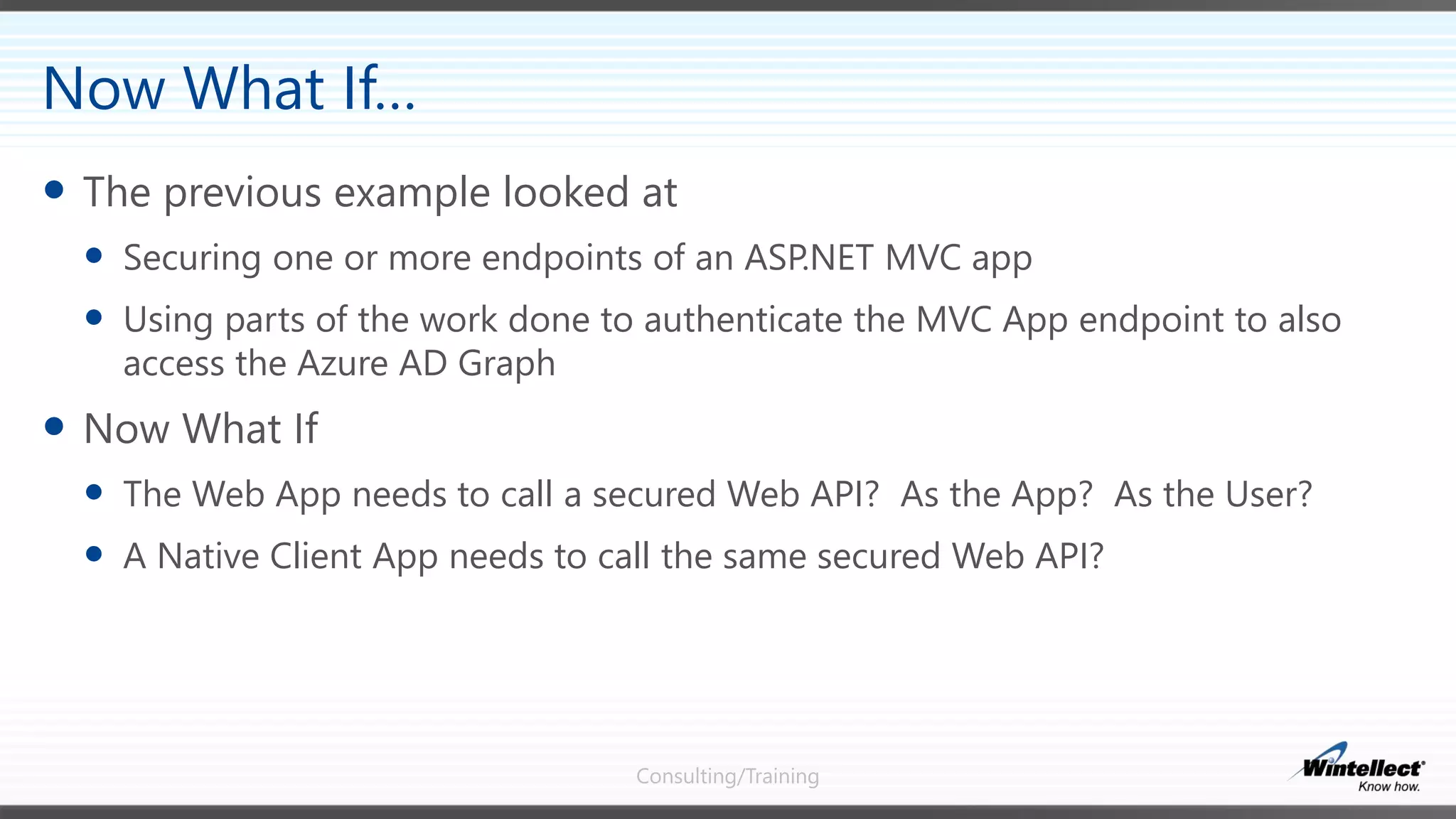 Consulting/Training
 The previous example looked at
 Securing one or more endpoints of an ASP.NET MVC app
 Using parts of the work done to authenticate the MVC App endpoint to also
access the Azure AD Graph
 Now What If
 The Web App needs to call a secured Web API? As the App? As the User?
 A Native Client App needs to call the same secured Web API?
Now What If…
 