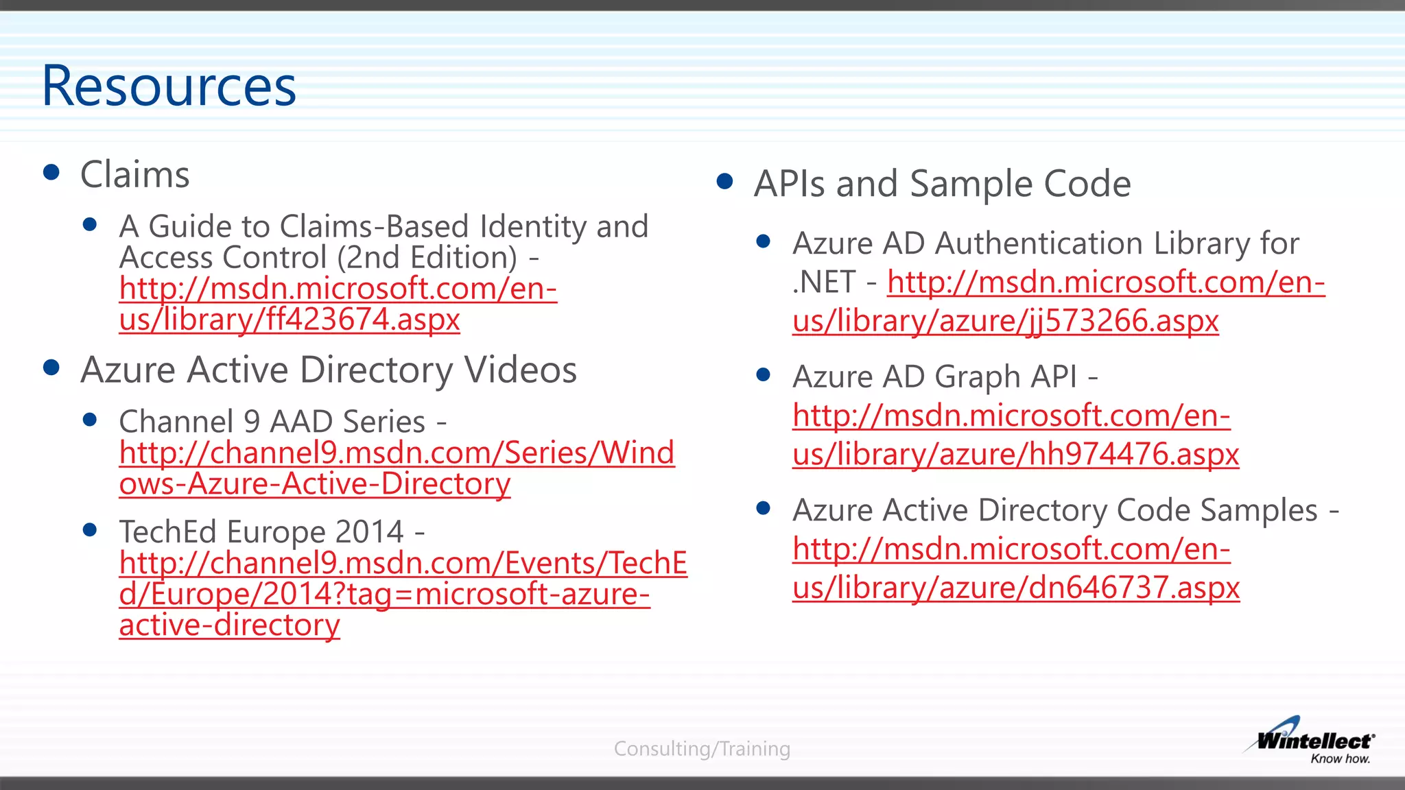 Consulting/Training
 APIs and Sample Code
 Azure AD Authentication Library for
.NET - http://msdn.microsoft.com/en-
us/library/azure/jj573266.aspx
 Azure AD Graph API -
http://msdn.microsoft.com/en-
us/library/azure/hh974476.aspx
 Azure Active Directory Code Samples -
http://msdn.microsoft.com/en-
us/library/azure/dn646737.aspx
 Claims
 A Guide to Claims-Based Identity and
Access Control (2nd Edition) -
http://msdn.microsoft.com/en-
us/library/ff423674.aspx
 Azure Active Directory Videos
 Channel 9 AAD Series -
http://channel9.msdn.com/Series/Wind
ows-Azure-Active-Directory
 TechEd Europe 2014 -
http://channel9.msdn.com/Events/TechE
d/Europe/2014?tag=microsoft-azure-
active-directory
Resources
 