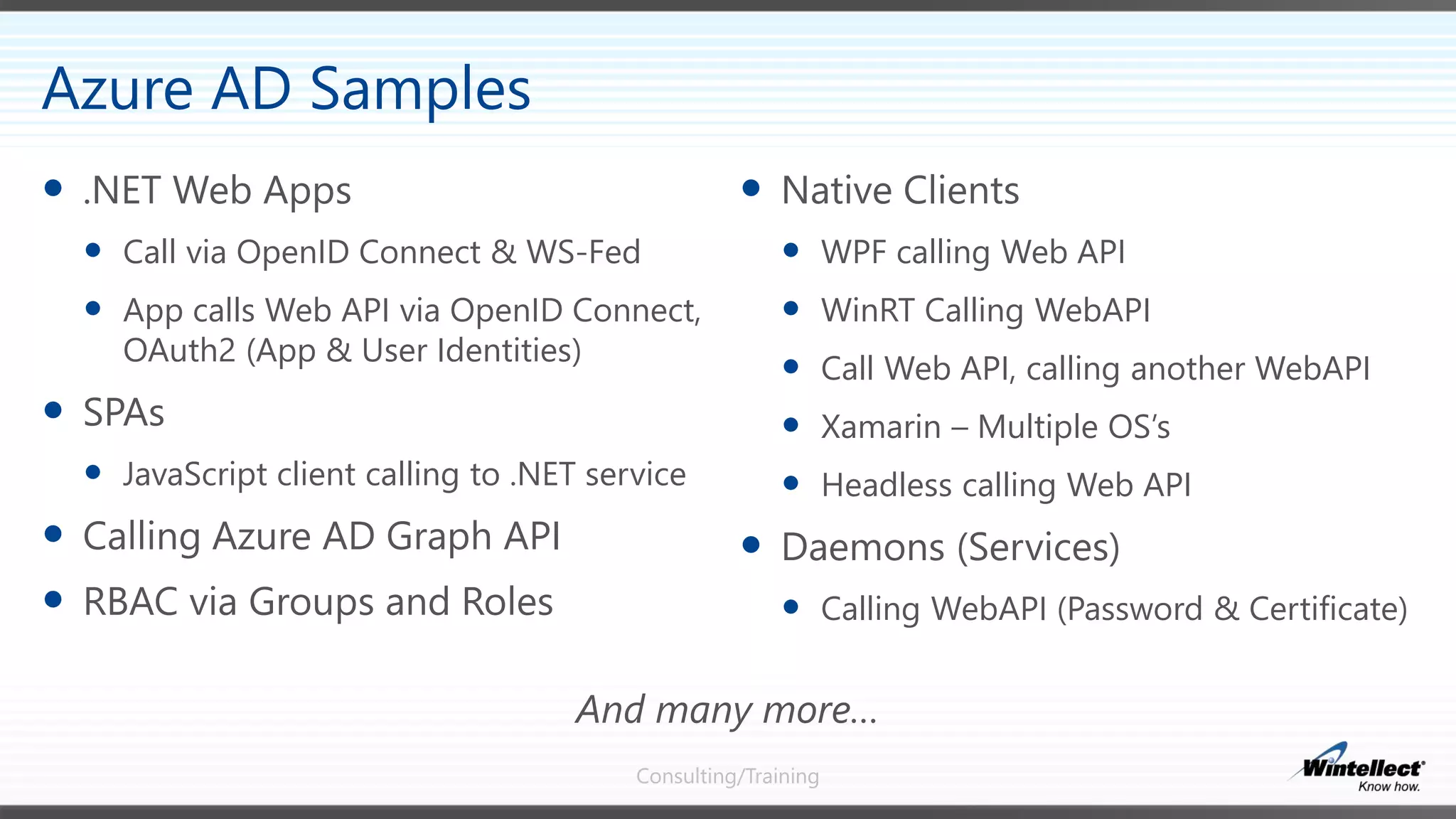 Consulting/Training
 Native Clients
 WPF calling Web API
 WinRT Calling WebAPI
 Call Web API, calling another WebAPI
 Xamarin – Multiple OS’s
 Headless calling Web API
 Daemons (Services)
 Calling WebAPI (Password & Certificate)
 .NET Web Apps
 Call via OpenID Connect & WS-Fed
 App calls Web API via OpenID Connect,
OAuth2 (App & User Identities)
 SPAs
 JavaScript client calling to .NET service
 Calling Azure AD Graph API
 RBAC via Groups and Roles
Azure AD Samples
And many more…
 