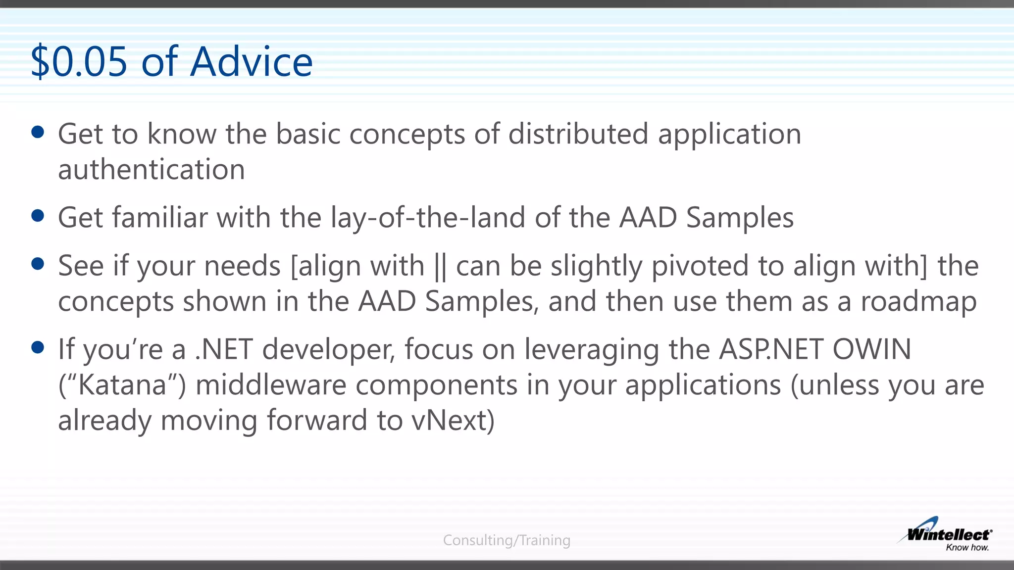 Consulting/Training
 Get to know the basic concepts of distributed application
authentication
 Get familiar with the lay-of-the-land of the AAD Samples
 See if your needs [align with || can be slightly pivoted to align with] the
concepts shown in the AAD Samples, and then use them as a roadmap
 If you’re a .NET developer, focus on leveraging the ASP.NET OWIN
(“Katana”) middleware components in your applications (unless you are
already moving forward to vNext)
$0.05 of Advice
 