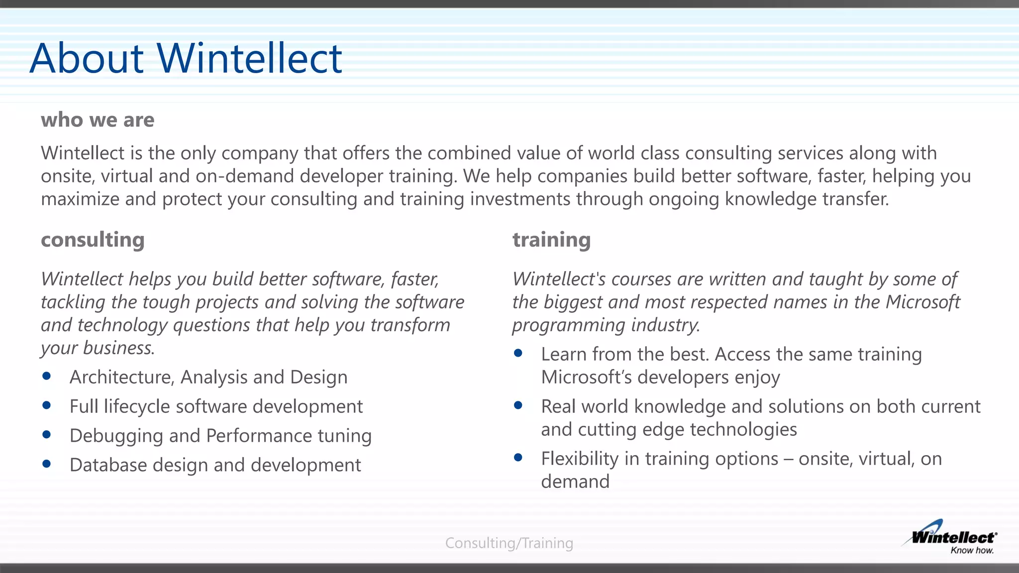 Consulting/Training
consulting
Wintellect helps you build better software, faster,
tackling the tough projects and solving the software
and technology questions that help you transform
your business.
 Architecture, Analysis and Design
 Full lifecycle software development
 Debugging and Performance tuning
 Database design and development
training
Wintellect's courses are written and taught by some of
the biggest and most respected names in the Microsoft
programming industry.
 Learn from the best. Access the same training
Microsoft’s developers enjoy
 Real world knowledge and solutions on both current
and cutting edge technologies
 Flexibility in training options – onsite, virtual, on
demand
Wintellect is the only company that offers the combined value of world class consulting services along with
onsite, virtual and on-demand developer training. We help companies build better software, faster, helping you
maximize and protect your consulting and training investments through ongoing knowledge transfer.
who we are
About Wintellect
 