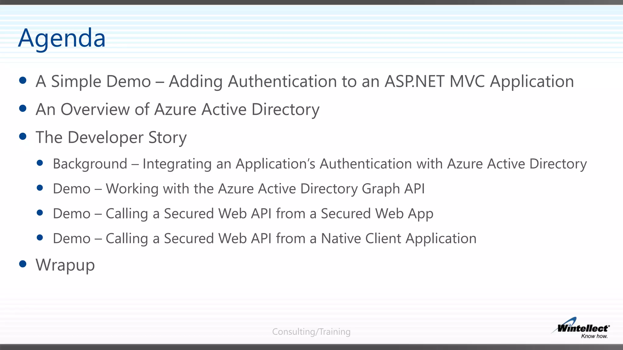 Consulting/Training
 A Simple Demo – Adding Authentication to an ASP.NET MVC Application
 An Overview of Azure Active Directory
 The Developer Story
 Background – Integrating an Application’s Authentication with Azure Active Directory
 Demo – Working with the Azure Active Directory Graph API
 Demo – Calling a Secured Web API from a Secured Web App
 Demo – Calling a Secured Web API from a Native Client Application
 Wrapup
Agenda
 