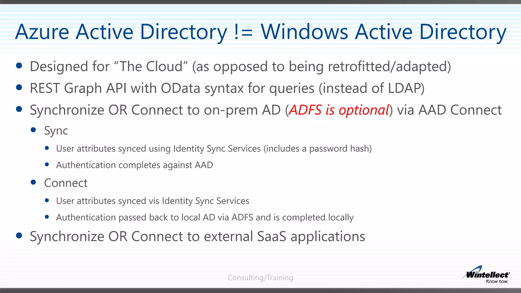 Consulting/Training
 Designed for “The Cloud” (as opposed to being retrofitted/adapted)
 REST Graph API with OData syntax for queries (instead of LDAP)
 Synchronize OR Connect to on-prem AD (ADFS is optional) via AAD Connect
 Sync
 User attributes synced using Identity Sync Services (includes a password hash)
 Authentication completes against AAD
 Connect
 User attributes synced vis Identity Sync Services
 Authentication passed back to local AD via ADFS and is completed locally
 Synchronize OR Connect to external SaaS applications
Azure Active Directory != Windows Active Directory
 