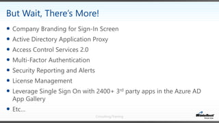 Consulting/Training
 Company Branding for Sign-In Screen
 Active Directory Application Proxy
 Access Control Services 2.0
 Multi-Factor Authentication
 Security Reporting and Alerts
 License Management
 Leverage Single Sign On with 2400+ 3rd party apps in the Azure AD
App Gallery
 Etc…
But Wait, There’s More!
 