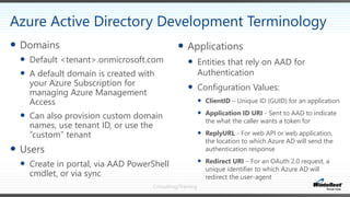 Consulting/Training
 Applications
 Entities that rely on AAD for
Authentication
 Configuration Values:
 ClientID – Unique ID (GUID) for an application
 Application ID URI - Sent to AAD to indicate
the what the caller wants a token for
 ReplyURL - For web API or web application,
the location to which Azure AD will send the
authentication response
 Redirect URI – For an OAuth 2.0 request, a
unique identifier to which Azure AD will
redirect the user-agent
 Domains
 Default <tenant>.onmicrosoft.com
 A default domain is created with
your Azure Subscription for
managing Azure Management
Access
 Can also provision custom domain
names, use tenant ID, or use the
“custom” tenant
 Users
 Create in portal, via AAD PowerShell
cmdlet, or via sync
Azure Active Directory Development Terminology
 