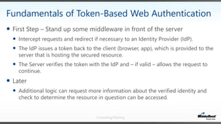 Consulting/Training
 First Step – Stand up some middleware in front of the server
 Intercept requests and redirect if necessary to an Identity Provider (IdP).
 The IdP issues a token back to the client (browser, app), which is provided to the
server that is hosting the secured resource.
 The Server verifies the token with the IdP and – if valid – allows the request to
continue.
 Later
 Additional logic can request more information about the verified identity and
check to determine the resource in question can be accessed.
Fundamentals of Token-Based Web Authentication
 