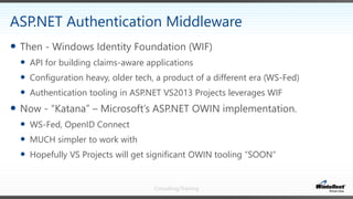 Consulting/Training
 Then - Windows Identity Foundation (WIF)
 API for building claims-aware applications
 Configuration heavy, older tech, a product of a different era (WS-Fed)
 Authentication tooling in ASP.NET VS2013 Projects leverages WIF
 Now - “Katana” – Microsoft’s ASP.NET OWIN implementation.
 WS-Fed, OpenID Connect
 MUCH simpler to work with
 Hopefully VS Projects will get significant OWIN tooling “SOON”
ASP.NET Authentication Middleware
 