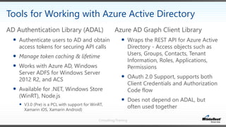 Consulting/Training
Azure AD Graph Client Library
 Wraps the REST API for Azure Active
Directory - Access objects such as
Users, Groups, Contacts, Tenant
Information, Roles, Applications,
Permissions
 OAuth 2.0 Support, supports both
Client Credentials and Authorization
Code flow
 Does not depend on ADAL, but
often used together
AD Authentication Library (ADAL)
 Authenticate users to AD and obtain
access tokens for securing API calls
 Manage token caching & lifetime
 Works with Azure AD, Windows
Server ADFS for Windows Server
2012 R2, and ACS
 Available for .NET, Windows Store
(WinRT), Node.js
 V3.0 (Pre) is a PCL with support for WinRT,
Xamarin iOS, Xamarin Android)
Tools for Working with Azure Active Directory
 