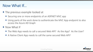 Consulting/Training
 The previous example looked at
 Securing one or more endpoints of an ASP.NET MVC app
 Using parts of the work done to authenticate the MVC App endpoint to also
access the Azure AD Graph
 Now What If
 The Web App needs to call a secured Web API? As the App? As the User?
 A Native Client App needs to call the same secured Web API?
Now What If…
 