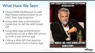 Consulting/Training
 Using OWIN Middleware to add
AAD-based authentication to an
MVC Web App endpoint
 Using Web App authentication
credentials to call the AAD Graph
API
 Using Web App authentication
credentials to call a Web API service
as both a user and an app
 Calling a Web API that requires
authentication from a Native App
What Have We Seen
 