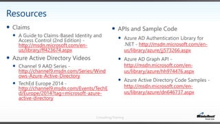 Consulting/Training
 APIs and Sample Code
 Azure AD Authentication Library for
.NET - http://msdn.microsoft.com/en-
us/library/azure/jj573266.aspx
 Azure AD Graph API -
http://msdn.microsoft.com/en-
us/library/azure/hh974476.aspx
 Azure Active Directory Code Samples -
http://msdn.microsoft.com/en-
us/library/azure/dn646737.aspx
 Claims
 A Guide to Claims-Based Identity and
Access Control (2nd Edition) -
http://msdn.microsoft.com/en-
us/library/ff423674.aspx
 Azure Active Directory Videos
 Channel 9 AAD Series -
http://channel9.msdn.com/Series/Wind
ows-Azure-Active-Directory
 TechEd Europe 2014 -
http://channel9.msdn.com/Events/TechE
d/Europe/2014?tag=microsoft-azure-
active-directory
Resources
 