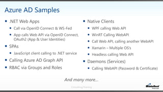 Consulting/Training
 Native Clients
 WPF calling Web API
 WinRT Calling WebAPI
 Call Web API, calling another WebAPI
 Xamarin – Multiple OS’s
 Headless calling Web API
 Daemons (Services)
 Calling WebAPI (Password & Certificate)
 .NET Web Apps
 Call via OpenID Connect & WS-Fed
 App calls Web API via OpenID Connect,
OAuth2 (App & User Identities)
 SPAs
 JavaScript client calling to .NET service
 Calling Azure AD Graph API
 RBAC via Groups and Roles
Azure AD Samples
And many more…
 