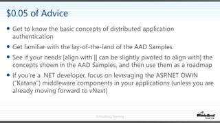 Consulting/Training
 Get to know the basic concepts of distributed application
authentication
 Get familiar with the lay-of-the-land of the AAD Samples
 See if your needs [align with || can be slightly pivoted to align with] the
concepts shown in the AAD Samples, and then use them as a roadmap
 If you’re a .NET developer, focus on leveraging the ASP.NET OWIN
(“Katana”) middleware components in your applications (unless you are
already moving forward to vNext)
$0.05 of Advice
 