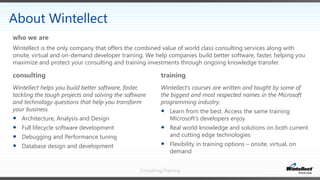 Consulting/Training
consulting
Wintellect helps you build better software, faster,
tackling the tough projects and solving the software
and technology questions that help you transform
your business.
 Architecture, Analysis and Design
 Full lifecycle software development
 Debugging and Performance tuning
 Database design and development
training
Wintellect's courses are written and taught by some of
the biggest and most respected names in the Microsoft
programming industry.
 Learn from the best. Access the same training
Microsoft’s developers enjoy
 Real world knowledge and solutions on both current
and cutting edge technologies
 Flexibility in training options – onsite, virtual, on
demand
Wintellect is the only company that offers the combined value of world class consulting services along with
onsite, virtual and on-demand developer training. We help companies build better software, faster, helping you
maximize and protect your consulting and training investments through ongoing knowledge transfer.
who we are
About Wintellect
 