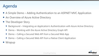 Consulting/Training
 A Simple Demo – Adding Authentication to an ASP.NET MVC Application
 An Overview of Azure Active Directory
 The Developer Story
 Background – Integrating an Application’s Authentication with Azure Active Directory
 Demo – Working with the Azure Active Directory Graph API
 Demo – Calling a Secured Web API from a Secured Web App
 Demo – Calling a Secured Web API from a Native Client Application
 Wrapup
Agenda
 