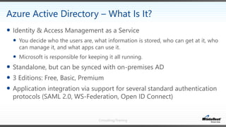 Consulting/Training
 Identity & Access Management as a Service
 You decide who the users are, what information is stored, who can get at it, who
can manage it, and what apps can use it.
 Microsoft is responsible for keeping it all running.
 Standalone, but can be synced with on-premises AD
 3 Editions: Free, Basic, Premium
 Application integration via support for several standard authentication
protocols (SAML 2.0, WS-Federation, Open ID Connect)
Azure Active Directory – What Is It?
 