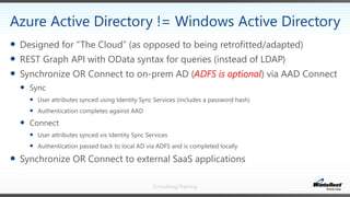 Consulting/Training
 Designed for “The Cloud” (as opposed to being retrofitted/adapted)
 REST Graph API with OData syntax for queries (instead of LDAP)
 Synchronize OR Connect to on-prem AD (ADFS is optional) via AAD Connect
 Sync
 User attributes synced using Identity Sync Services (includes a password hash)
 Authentication completes against AAD
 Connect
 User attributes synced vis Identity Sync Services
 Authentication passed back to local AD via ADFS and is completed locally
 Synchronize OR Connect to external SaaS applications
Azure Active Directory != Windows Active Directory
 