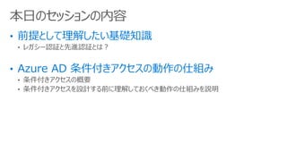 • レガシー認証と先進認証とは？
• 条件付きアクセスの概要
• 条件付きアクセスを設計する前に理解しておくべき動作の仕組みを説明
本日のセッションの内容
 