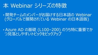 • 開発チームのメンバーがお届けする日本語の Webinar
(グローバルで展開されている Webinar の日本語版)
• Azure AD の基礎 (L100–200) のうち特に重要でか
つ見落としやすいトピックをピックアップ
本 Webinar シリーズの特徴
 