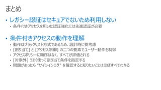 • 条件付きアクセスを用いた認証強化には先進認証が必要
• 動作はブラックリスト方式であるため、設計時に要考慮
• [割り当て] と [アクセス制御] の二つの要素でユーザー動作を制御
• アクセスポリシーに順序はなく、すべてが評価される
• [対象外] うまく使って割り当て条件を指定する
• 問題があったら “サインインログ” を確認すると知りたいことはほぼすべてわかる
まとめ
 