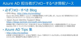 • EMS Blog: http://aka.ms/emsblog/
Azure AD (EMS) 開発チームメンバーが新機能情報をいち早く公開。また、Azure AD 管理者がおさえておく
べきセキュリティホワイトペーパーなどもこちらに投稿される
• Japan Azure Identity Support Blog:
https://blogs.technet.microsoft.com/jpazureid
新機能に関しての紹介だけでなく、日本の多くの Azure 利用者からサポート依頼を直接受けている Azure
Identity サポート エンジニアという立場から、時には私どもの視点を交えて、皆様のお役に立つ情報を発信
• http://aka.ms/aadtips
お客様への技術支援の中で、よくあるご質問や、Docs で提供されているよりも詳しい日本語の解説が必要と感
じたトピックを、開発部門の視点で随時アップデート
Azure AD 担当者がフォローするべき情報ソース
 
