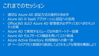 これまでのセッション
• 適切な Azure AD 認証方式の選択の決め手
• Azure AD の SaaS アプリケーション認証への活用
• Office365 および Azure AD 管理者が必ずやっておくべきセキュリ
ティ対策
• Azure AD で実現するスムーズな外部パートナー協業
• Azure AD セルフサービス機能を用いてコスト削減
• Azure Active Directory 利用開始への第一歩
• IP ベースのアクセス制御から脱却してよりセキュアな環境を構築しよう
 