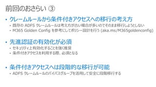 前回のおさらい ③
• 既存の ADFS クレームルールは考え方が古い場合が多いのでそのまま移行しようとしない
• M365 Golden Config を参考にしてポリシー設計を行う (aka.ms/M365goldenconfig)
• セキュリティ上有効化することを強く推奨
• 条件付きアクセスを利用する際、必須となる
• ADFS クレームルールのバイパスグループを活用して安全に段階移行する
 