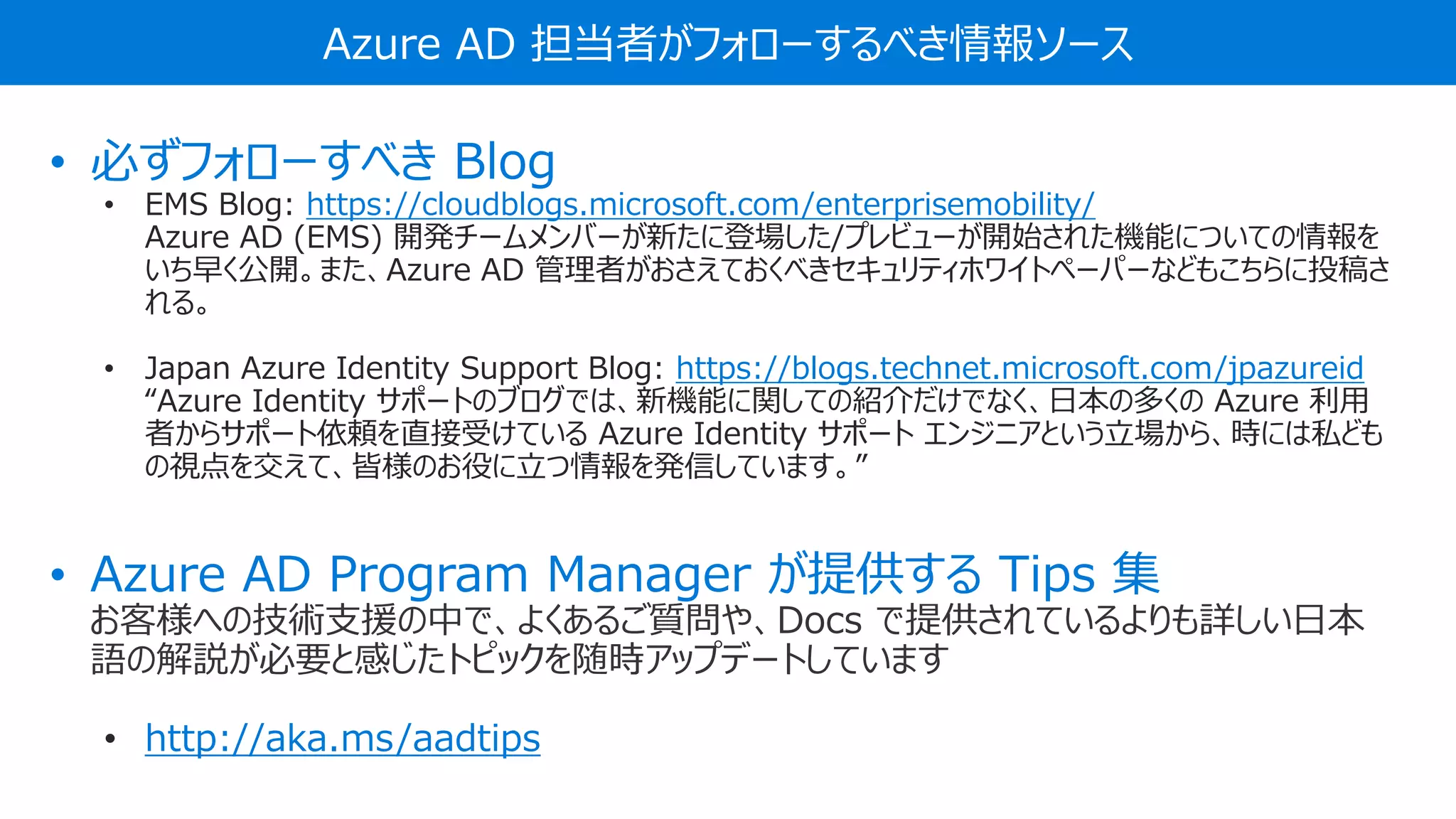 Azure AD 担当者がフォローするべき情報ソース
• 必ずフォローすべき Blog
• EMS Blog: https://cloudblogs.microsoft.com/enterprisemobility/
Azure AD (EMS) 開発チームメンバーが新たに登場した/プレビューが開始された機能についての情報を
いち早く公開。また、Azure AD 管理者がおさえておくべきセキュリティホワイトペーパーなどもこちらに投稿さ
れる。
• Japan Azure Identity Support Blog: https://blogs.technet.microsoft.com/jpazureid
“Azure Identity サポートのブログでは、新機能に関しての紹介だけでなく、日本の多くの Azure 利用
者からサポート依頼を直接受けている Azure Identity サポート エンジニアという立場から、時には私ども
の視点を交えて、皆様のお役に立つ情報を発信しています。”
• Azure AD Program Manager が提供する Tips 集
お客様への技術支援の中で、よくあるご質問や、Docs で提供されているよりも詳しい日本
語の解説が必要と感じたトピックを随時アップデートしています
• http://aka.ms/aadtips
 