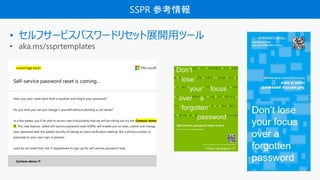 SSPR ο
? ե`ӥѥ`ɥꥻåչ_åĩ`
? aka.ms/ssprtemplates
<insert logo here>
Self-service password reset is coming
Have you ever come back from a vacation and forgot your password?
Do you wish you can just change it yourself without phoning a call center?
In a few weeks, youll be able to access new functionality that we will be rolling out via the Contoso demo
IT. This new feature, called self-service password reset (SSPR), will enable you to reset, unlock and change
your password with the added security of having an extra verification method, like a phone number or
passcode to your user sign-in process.
Look for an email from the IT department to sign up for self-service password reset.
Contoso demo IT
 