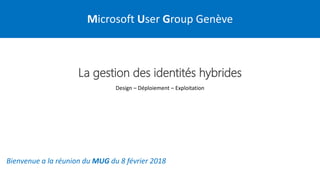 Microsoft User Group Genève
Bienvenue a la réunion du MUG du 8 février 2018
La gestion des identités hybrides
Design – Déploiement – Exploitation
 