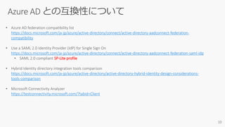 • Azure AD federation compatibility list
https://docs.microsoft.com/ja-jp/azure/active-directory/connect/active-directory-aadconnect-federation-
compatibility
• Use a SAML 2.0 Identity Provider (IdP) for Single Sign On
https://docs.microsoft.com/ja-jp/azure/active-directory/connect/active-directory-aadconnect-federation-saml-idp
• SAML 2.0 compliant SP-Lite profile
• Hybrid Identity directory integration tools comparison
https://docs.microsoft.com/ja-jp/azure/active-directory/active-directory-hybrid-identity-design-considerations-
tools-comparison
• Microsoft Connectivity Analyzer
https://testconnectivity.microsoft.com/?tabid=Client
 