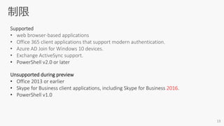 Supported
• web browser-based applications
• Office 365 client applications that support modern authentication.
• Azure AD Join for Windows 10 devices.
• Exchange ActiveSync support.
• PowerShell v2.0 or later
Unsupported during preview
• Office 2013 or earlier
• Skype for Business client applications, including Skype for Business 2016.
• PowerShell v1.0
 