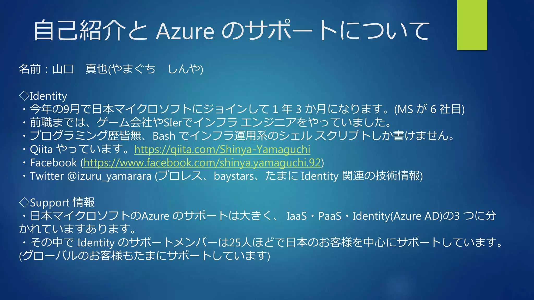 自己紹介と Azure のサポートについて
名前：山口 真也(やまぐち しんや)
◇Identity
・今年の9月で日本マイクロソフトにジョインして 1 年 3 か月になります。(MS が 6 社目)
・前職までは、ゲーム会社やSIerでインフラ エンジニアをやっていました。
・プログラミング歴皆無、Bash でインフラ運用系のシェル スクリプトしか書けません。
・Qiita やっています。https://qiita.com/Shinya-Yamaguchi
・Facebook (https://www.facebook.com/shinya.yamaguchi.92)
・Twitter @izuru_yamarara (プロレス、baystars、たまに Identity 関連の技術情報)
◇Support 情報
・日本マイクロソフトのAzure のサポートは大きく、 IaaS・PaaS・Identity(Azure AD)の3 つに分
かれていますあります。
・その中で Identity のサポートメンバーは25人ほどで日本のお客様を中心にサポートしています。
(グローバルのお客様もたまにサポートしています)
 