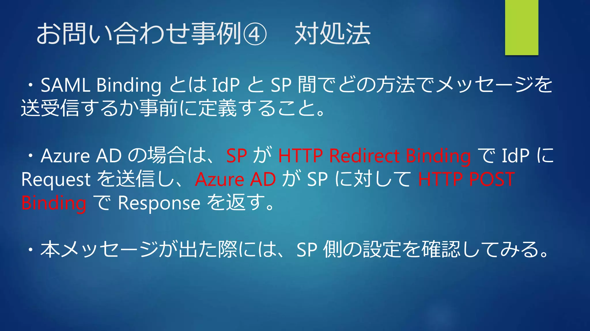 お問い合わせ事例④ 対処法
・SAML Binding とは IdP と SP 間でどの方法でメッセージを
送受信するか事前に定義すること。
・Azure AD の場合は、SP が HTTP Redirect Binding で IdP に
Request を送信し、Azure AD が SP に対して HTTP POST
Binding で Response を返す。
・本メッセージが出た際には、SP 側の設定を確認してみる。
 