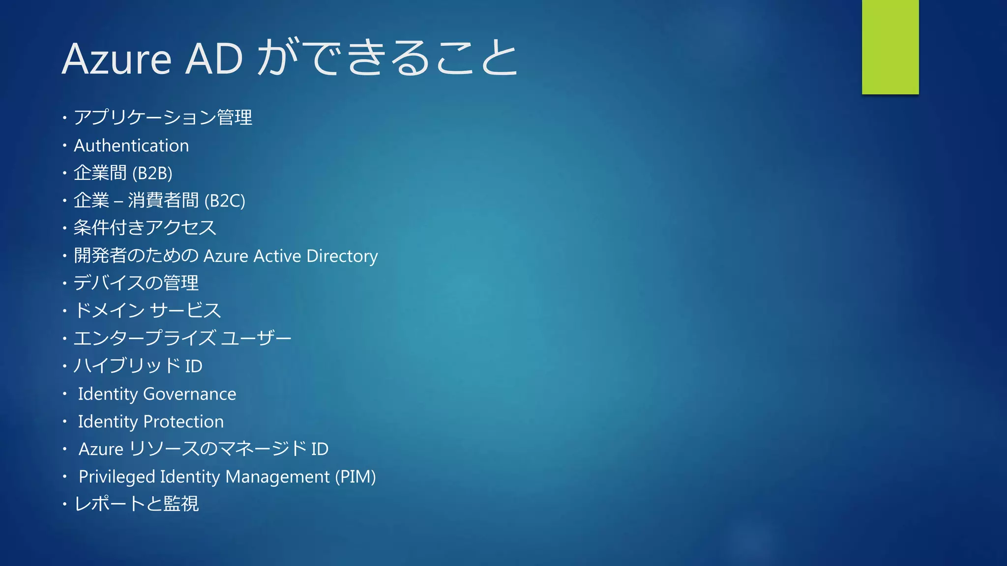 Azure AD ができること
・アプリケーション管理
・Authentication
・企業間 (B2B)
・企業 – 消費者間 (B2C)
・条件付きアクセス
・開発者のための Azure Active Directory
・デバイスの管理
・ドメイン サービス
・エンタープライズ ユーザー
・ハイブリッド ID
・ Identity Governance
・ Identity Protection
・ Azure リソースのマネージド ID
・ Privileged Identity Management (PIM)
・レポートと監視
 
