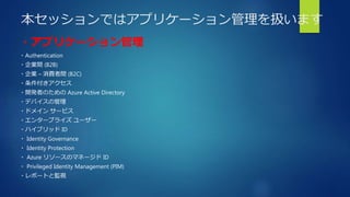 本セッションではアプリケーション管理を扱います
・アプリケーション管理
・Authentication
・企業間 (B2B)
・企業 – 消費者間 (B2C)
・条件付きアクセス
・開発者のための Azure Active Directory
・デバイスの管理
・ドメイン サービス
・エンタープライズ ユーザー
・ハイブリッド ID
・ Identity Governance
・ Identity Protection
・ Azure リソースのマネージド ID
・ Privileged Identity Management (PIM)
・レポートと監視
 