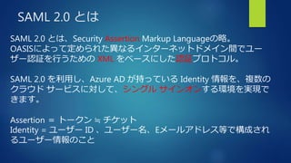 SAML 2.0 とは
SAML 2.0 とは、Security Assertion Markup Languageの略。
OASISによって定められた異なるインターネットドメイン間でユー
ザー認証を行うための XML をベースにした認証プロトコル。
SAML 2.0 を利用し、Azure AD が持っている Identity 情報を、複数の
クラウド サービスに対して、シングル サインオンする環境を実現で
きます。
Assertion ＝ トークン ≒ チケット
Identity = ユーザー ID 、ユーザー名、Eメールアドレス等で構成され
るユーザー情報のこと
 