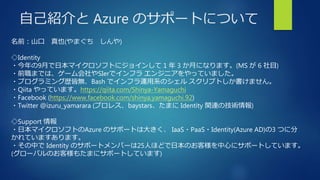自己紹介と Azure のサポートについて
名前：山口 真也(やまぐち しんや)
◇Identity
・今年の9月で日本マイクロソフトにジョインして 1 年 3 か月になります。(MS が 6 社目)
・前職までは、ゲーム会社やSIerでインフラ エンジニアをやっていました。
・プログラミング歴皆無、Bash でインフラ運用系のシェル スクリプトしか書けません。
・Qiita やっています。https://qiita.com/Shinya-Yamaguchi
・Facebook (https://www.facebook.com/shinya.yamaguchi.92)
・Twitter @izuru_yamarara (プロレス、baystars、たまに Identity 関連の技術情報)
◇Support 情報
・日本マイクロソフトのAzure のサポートは大きく、 IaaS・PaaS・Identity(Azure AD)の3 つに分
かれていますあります。
・その中で Identity のサポートメンバーは25人ほどで日本のお客様を中心にサポートしています。
(グローバルのお客様もたまにサポートしています)
 
