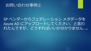お問い合わせ事例①
SP ベンダーからフェデレーション メタデータを
Azure AD にアップロードしてください、と言わ
れたんですが、どうすればいいか分かりません…。
 