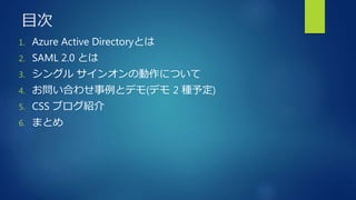 目次
1. Azure Active Directoryとは
2. SAML 2.0 とは
3. シングル サインオンの動作について
4. お問い合わせ事例とデモ(デモ 2 種予定)
5. CSS ブログ紹介
6. まとめ
 