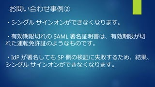 お問い合わせ事例②
・シングル サインオンができなくなります。
・有効期限切れの SAML 署名証明書は、有効期限が切
れた運転免許証のようなものです。
・IdP が署名しても SP 側の検証に失敗するため、結果、
シングル サインオンができなくなります。
 