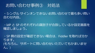 お問い合わせ事例③ 対処法
・シングル サインオンできないお問い合わせで最も多い問い
合わせ内容。
・IdP と SP のそれぞれの識別子が合致しているか設定画面を
確認しましょう。
・SP 側の設定が確認できない場合は、Fiddler を取れば分か
ります。
(もちろん、サポートに問い合わせいただいてもかまいませ
ん。)
 