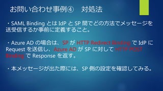 お問い合わせ事例④ 対処法
・SAML Binding とは IdP と SP 間でどの方法でメッセージを
送受信するか事前に定義すること。
・Azure AD の場合は、SP が HTTP Redirect Binding で IdP に
Request を送信し、Azure AD が SP に対して HTTP POST
Binding で Response を返す。
・本メッセージが出た際には、SP 側の設定を確認してみる。
 