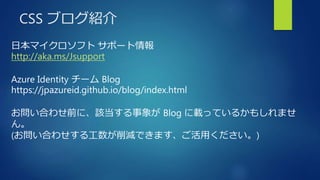 CSS ブログ紹介
日本マイクロソフト サポート情報
http://aka.ms/Jsupport
Azure Identity チーム Blog
https://jpazureid.github.io/blog/index.html
お問い合わせ前に、該当する事象が Blog に載っているかもしれませ
ん。
(お問い合わせする工数が削減できます、ご活用ください。)
 