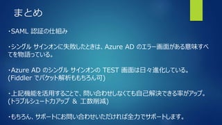 まとめ
・SAML 認証の仕組み
・シングル サインオンに失敗したときは、Azure AD のエラー画面がある意味すべ
てを物語っている。
・Azure AD のシングル サインオンの TEST 画面は日々進化している。
(Fiddler でパケット解析ももちろん可)
・上記機能を活用することで、問い合わせしなくても自己解決できる率がアップ。
(トラブルシュート力アップ ＆ 工数削減)
・もちろん、サポートにお問い合わせいただければ全力でサポートします。
 